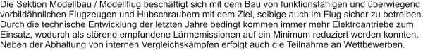 Die Sektion Modellbau / Modellflug beschftigt sich mit dem Bau von funktionsfhigen und berwiegend vorbildhnlichen Flugzeugen und Hubschraubern mit dem Ziel, selbige auch im Flug sicher zu betreiben. Durch die technische Entwicklung der letzten Jahre bedingt kommen immer mehr Elektroantriebe zum Einsatz, wodurch als strend empfundene Lrmemissionen auf ein Minimum reduziert werden konnten. Neben der Abhaltung von internen Vergleichskmpfen erfolgt auch die Teilnahme an Wettbewerben.