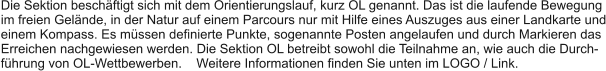 Die Sektion beschftigt sich mit dem Orientierungslauf, kurz OL genannt. Das ist die laufende Bewegung im freien Gelnde, in der Natur auf einem Parcours nur mit Hilfe eines Auszuges aus einer Landkarte und einem Kompass. Es mssen definierte Punkte, sogenannte Posten angelaufen und durch Markieren das Erreichen nachgewiesen werden. Die Sektion OL betreibt sowohl die Teilnahme an, wie auch die Durch- fhrung von OL-Wettbewerben.    Weitere Informationen finden Sie unten im LOGO / Link.